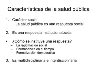 Características de la salud pública 1. Carácter social La salud pública es una respuesta social  2. Es una respuesta institucionalizada ¿Cómo se instituye una respuesta? La legitimación social Permanencia en el tiempo Formalización democrática 3. Es multidisciplinaria e interdisciplinaria 