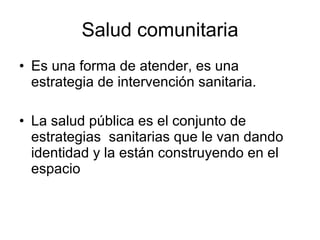 Salud comunitaria Es una forma de atender, es una estrategia de intervención sanitaria. La salud pública es el conjunto de estrategias  sanitarias que le van dando identidad y la están construyendo en el espacio 