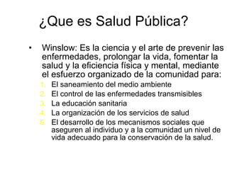¿Que es Salud Pública? Winslow: E s la ciencia y el arte de prevenir las enfermedades, prolongar la vida, fomentar la salud y la eficiencia física y mental, mediante el esfuerzo organizado de la comunidad para:  E l saneamiento del medio ambiente E l control de las enfermedades   transmisibles L a educación sanitaria L a organización de los servicios  de salud E l desarrollo de los mecanismos sociales que aseguren al individuo y a la comunidad un nivel de vida adecuado para la conservación de la salud.  