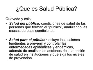 ¿Que es Salud Pública? Quevedo y cols: Salud del público:  condiciones de salud de las personas que forman el “público”, analizando las causas de esas condiciones. Salud para el público:  incluye las acciones tendientes a prevenir y controlar las enfermedades epidémicas y endémicas, además de analizar las acciones de la atención de salud en instituciones y que siga los niveles de prevención. 