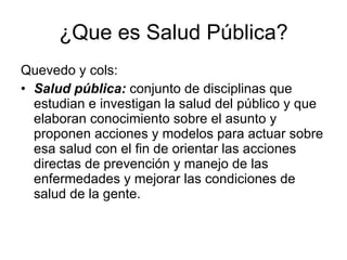 ¿Que es Salud Pública? Quevedo y cols: Salud pública:  conjunto de disciplinas que estudian e investigan la salud del público y que elaboran conocimiento sobre el asunto y proponen acciones y modelos para actuar sobre esa salud con el fin de orientar las acciones directas de prevención y manejo de las enfermedades y mejorar las condiciones de salud de la gente. 