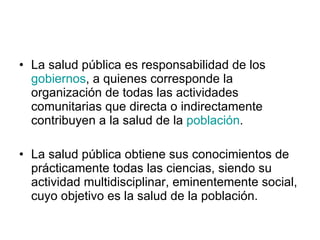 La salud pública es responsabilidad de los  gobiernos , a quienes corresponde la organización de todas las actividades comunitarias que directa o indirectamente contribuyen a la salud de la  población . La salud pública obtiene sus conocimientos de prácticamente todas las ciencias, siendo su actividad multidisciplinar, eminentemente social, cuyo objetivo es la salud de la población. 