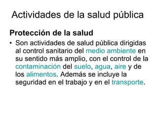 Actividades de la salud pública   Protección de la salud Son actividades de salud pública dirigidas al control sanitario del  medio ambiente  en su sentido más amplio, con el control de la  contaminación  del  suelo ,  agua ,  aire  y de los  alimentos . Además se incluye la seguridad en el trabajo y en el  transporte . 