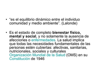 “ es el equilibrio dinámico entre el individuo comunidad y medio ambiente”. (Lalonde) Es el estado de completo  bienestar físico, mental y social , y no solamente la ausencia de afecciones o  enfermedades . La salud implica que todas las necesidades fundamentales de las personas estén cubiertas: afectivas, sanitarias, nutricionales, sociales y culturales  Organización Mundial de la Salud  (OMS) en su  Constitución  de 1946  