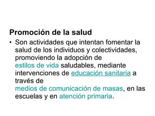 Promoción de la salud Son actividades que intentan fomentar la salud de los individuos y colectividades, promoviendo la adopción de  estilos de vida  saludables, mediante intervenciones de  educación sanitaria  a través de  medios de comunicación de masas , en las escuelas y en  atención primaria . 