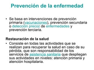 Prevención de la enfermedad Se basa en intervenciones de prevención primaria ( vacunaciones ), prevención secundaria o  detección precoz  de  enfermedades  y prevención terciaria. Restauración de la salud Consiste en todas las actividades que se realizan para recuperar la salud en caso de su pérdida, que son responsabilidad de los servicios de  asistencia sanitaria  que despliegan sus actividades en niveles: atención primaria y atención hospitalaria. 
