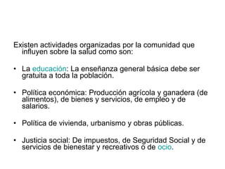 Existen actividades organizadas por la comunidad que influyen sobre la salud como son: La  educación : La enseñanza general básica debe ser gratuita a toda la población.  Política económica: Producción agrícola y ganadera (de alimentos), de bienes y servicios, de empleo y de salarios.  Política de vivienda, urbanismo y obras públicas.  Justicia social: De impuestos, de Seguridad Social y de servicios de bienestar y recreativos o de  ocio .  