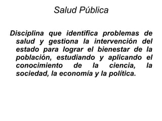 Salud Pública Disciplina  que identifica problemas de salud y gestiona la intervención del estado para lograr el bienestar de la población, estudiando y aplicando el conocimiento de la ciencia, la sociedad, la economía y la política. 