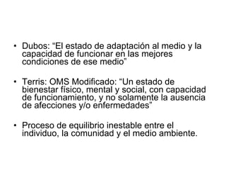 Dubos: “El estado de adaptación al medio y la capacidad de funcionar en las mejores condiciones de ese medio” Terris: OMS Modificado: “Un  estado de bienestar físico, mental y social,  con capacidad de funcionamiento,  y no solamente la ausencia de afecciones y/ o enfermedades” Proceso de equilibrio inestable entre el individuo, la comunidad y el medio ambiente. 