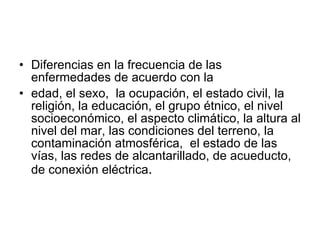 Diferencias en la frecuencia de las enfermedades de acuerdo con la edad, el sexo,  la ocupación, el estado civil, la religión, la educación, el grupo étnico,   el nivel socioeconómico, el aspecto climático, la altura al nivel del mar, las condiciones del terreno, la contaminación atmosférica,  el estado de las vías, las redes de alcantarillado, de acueducto, de conexión eléctrica . 