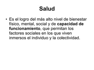 Salud Es el logro del más alto nivel de bienestar físico, mental, social y de  capacidad de funcionamiento , que permitan los factores sociales en los que viven inmersos el individuo y la colectividad.  