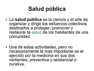 Salud pública La  salud pública  es la ciencia y el arte de organizar y dirigir los esfuerzos colectivos destinados a proteger, promover y restaurar la  salud  de los habitantes de una comunidad. Una de estas actividades, pero no necesariamente la más importante es el ejercido por la medicina en sus dos vertientes, preventiva y asistencial o curativa. 