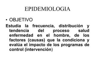 EPIDEMIOLOGIA OBJETIVO Estudia la frecuencia,  distribución  y tendencia del proceso salud enfermedad en el hombre, de los factores (causas) que la condiciona y  evalúa  el impacto de los programas de control (intervención ) 