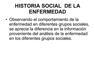 HISTORIA SOCIAL  DE LA ENFERMEDAD Observando el comportamiento de la enfermedad en diferentes grupos sociales, se aprecia la diferencia en la información proveniente del análisis de la enfermedad en los diferentes grupos sociales. 