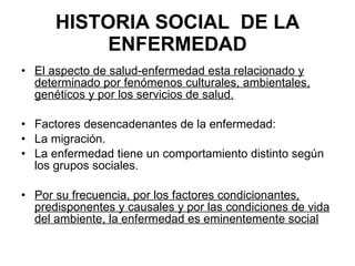 HISTORIA SOCIAL  DE LA ENFERMEDAD El aspecto de salud-enfermedad esta relacionado y determinado por fenómenos culturales, ambientales, genéticos y por los servicios de salud. Factores desencadenantes de la enfermedad: La migración. La enfermedad tiene un comportamiento distinto según los grupos sociales. Por su frecuencia, por los factores condicionantes, predisponentes y causales y por las condiciones de vida del ambiente, la enfermedad es eminentemente social   