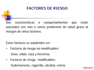 FACTORES DE RIESGO


Son caracteristicas o comportamientos que están
asociados con uno o varios problemas de salud grave al
margen de otros factores.


Estos factores se subdividen en:
• Factores de riesgo no modificables:
   Sexo, edad, raza y herencia.
• Factores de riesgo modificables:
   Sedentarismo, cigarrillo, alcohol, estrés.      GRamónS
                                                  GRamónS
 