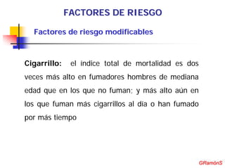 FACTORES DE RIESGO

  Factores de riesgo modificables



Cigarrillo:    el índice total de mortalidad es dos
veces más alto en fumadores hombres de mediana
edad que en los que no fuman; y más alto aún en
los que fuman más cigarrillos al día o han fumado
por más tiempo




                                                       GRamónS
                                                      GRamónS
 