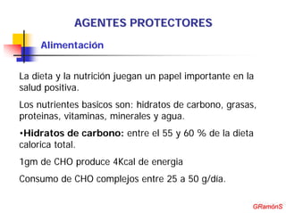 AGENTES PROTECTORES
     Alimentación


La dieta y la nutrición juegan un papel importante en la
salud positiva.
Los nutrientes basicos son: hidratos de carbono, grasas,
proteinas, vitaminas, minerales y agua.
•Hidratos de carbono: entre el 55 y 60 % de la dieta
calorica total.
1gm de CHO produce 4Kcal de energia
Consumo de CHO complejos entre 25 a 50 g/día.

                                                        GRamónS
                                                       GRamónS
 