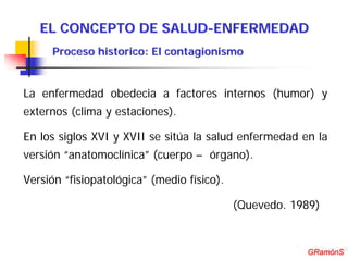 EL CONCEPTO DE SALUD-ENFERMEDAD
     Proceso historico: El contagionismo


La enfermedad obedecia a factores internos (humor) y
externos (clima y estaciones).

En los siglos XVI y XVII se sitúa la salud enfermedad en la
versión “anatomoclínica” (cuerpo – órgano).

Versión “fisiopatológica” (medio físico).

                                            (Quevedo. 1989)


                                                         GRamónS
                                                        GRamónS
 