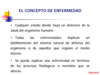 EL CONCEPTO DE ENFERMEDAD


• Cualquier estado donde haya un deterioro de la
salud del organismo humano.

• Todas     las   enfermedades     implican   un
debilitamiento del sistema natural de defensa del
organismo o de aquellos que regulan el medio
interno.

• Se puede explicar una enfermedad en términos
de los procesos fisiológicos o mentales que se
alteran.                                         GRamónS
                                                GRamónS
 