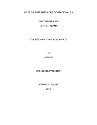 LISTA DE ENFERMEDADES OCUPACIONALES
WALTER GIRALDO
GENTIL TASAMA
COLEGIO NACIONAL ACADÉMICO
11-1
MATINAL
SALUD OCUPACIONAL
CARTAGO VALLE
2013
 