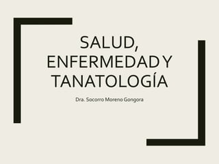 SALUD,
ENFERMEDADY
TANATOLOGÍA
Dra. Socorro Moreno Gongora
 