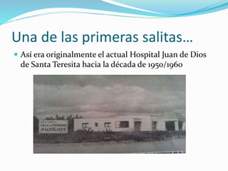 Una de las primeras salitas…
 Así era originalmente el actual Hospital Juan de Dios
de Santa Teresita hacia la década de ...
