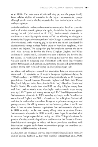Socioeconomic inequalities in health and health care 113


et al. 2003). The main cause of this widening gap was the proportionally
faster relative decline of mortality in the higher socioeconomic groups,
although the decrease in absolute mortality has been similar both in the lower
and upper groups.
A similar decline in cardiovascular mortality was recorded for all six countries
and in all socioeconomic groups but, again, the relative decline was greater
among the rich (Mackenbach et al. 2003). Socioeconomic disparities in
cardiovascular mortality explain almost half of the widening relative gap in
mortality in all populations except that of Italy. Changes in other causes of death
also contributed to the widening gap. In addition, the authors considered the
socioeconomic change in three further causes of mortality: neoplasms, other
diseases and injuries. The occupation gap for neoplasms between the 1980s
and 1990s increased in Sweden, the United Kingdom (England and Wales)
and Italy; for other diseases, an increase was seen in Finland and Sweden; and
for injuries, in Finland and Italy. The widening inequality in total mortality
was also caused by increasing rates of mortality in the lower socioeconomic
groups for lung cancer, breast cancer, respiratory diseases and gastrointestinal
diseases among both men and women in all countries except Italy.
Avendano and colleagues assessed the association between socioeconomic
status and IHD mortality in 10 western European populations during the
1990s (Avendano et al. 2006). They used a longitudinal study for 10 European
populations: Finland, Norway, Denmark, England and Wales (the United
Kingdom), Belgium, Switzerland, Austria, Turin (Italy), Barcelona (Spain) and
Madrid (Spain). The results show that IHD mortality is higher among those
with lower socioeconomic status than higher socioeconomic status among
men aged 30–59 years, and among women aged 30–59 and 60 years and over.
Socioeconomic disparities in IHD mortality are larger in the Scandinavian
countries and England and Wales; of moderate size in Belgium, Switzerland,
and Austria; and smaller in southern European populations among men and
younger women. For elderly women, the north–south gradient is smaller and
there is less variation between populations. No socioeconomic disparities
in IHD mortality can be seen among elderly men in southern Europe.
Socioeconomic disparities in IHD mortality were larger in northern than
in southern European populations during the 1990s. This partly reflects the
pattern of socioeconomic disparities in cardiovascular risk factors in Europe.
Population-wide strategies to reduce risk factor prevalence combined with
interventions targeted at the lower socioeconomic groups can contribute to a
reduction in IHD mortality in Europe.
Mackenbach and colleagues analysed socioeconomic inequalities in mortality
and self-assessed health in 22 European countries (Mackenbach et al. 2008).
 