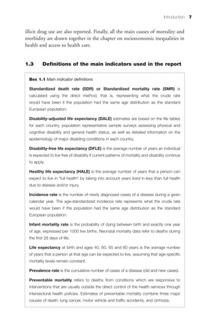 Introduction 7


illicit drug use are also reported. Finally, all the main causes of mortality and
morbidity are drawn together in the chapter on socioeconomic inequalities in
health and access to health care.


1.3       Definitions of the main indicators used in the report

  Box 1.1 Main indicator definitions

  Standardized death rate (SDR) or Standardized mortality rate (SMR) is
  calculated using the direct method, that is, representing what the crude rate
  would have been if the population had the same age distribution as the standard
  European population.

  Disability-adjusted life expectancy (DALE) estimates are based on the life tables
  for each country, population representative sample surveys assessing physical and
  cognitive disability and general health status, as well as detailed information on the
  epidemiology of major disabling conditions in each country.

  Disability-free life expectancy (DFLE) is the average number of years an individual
  is expected to live free of disability if current patterns of mortality and disability continue
  to apply.

  Healthy life expectancy (HALE) is the average number of years that a person can
  expect to live in "full health" by taking into account years lived in less than full health
  due to disease and/or injury.

  Incidence rate is the number of newly diagnosed cases of a disease during a given
  calendar year. The age-standardized incidence rate represents what the crude rate
  would have been if the population had the same age distribution as the standard
  European population.

  Infant mortality rate is the probability of dying between birth and exactly one year
  of age, expressed per 1000 live births. Neonatal mortality data refer to deaths during
  the first 28 days of life.

  Life expectancy at birth and ages 40, 60, 65 and 80 years is the average number
  of years that a person at that age can be expected to live, assuming that age-specific
  mortality levels remain constant.

  Prevalence rate is the cumulative number of cases of a disease (old and new cases).

  Preventable mortality refers to deaths from conditions which are responsive to
  interventions that are usually outside the direct control of the health services through
  intersectoral health policies. Estimates of preventable mortality combine three major
  causes of death: lung cancer, motor vehicle and traffic accidents, and cirrhosis.
 