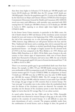 30 Health in the European Union


     than three times higher in Lithuania (73.78 deaths per 100 000 people) and
     Latvia (82.90 deaths per 100 000) than the EU average (22.85 deaths per
     100 000 people). Data for the population aged 35–74 years in the 2008 report
     by the Task Force on Major and Chronic Diseases (TFMCD) of the European
     Commission’s Directorate-General for Health and Consumers (DG SANCO)
     reveal even more stark differences, with mortality rates associated with IHD
     varying from 42.7 deaths per 100 000 in France to 327.0 deaths per 100 000
     in Latvia in 2003, equating to an almost eight times higher death rate
     (TFMCD 2008).
     In the former Soviet Union countries, in particular in the Baltic states, the
     risk of death related to IHD and diseases of the circulatory system increased
     sharply for men and women at the beginning of the 1990s, immediately after
     the end of the communist era, to start decreasing again in the mid-to-late
     1990s; however, large differences are still present between the East and the
     West. Traditional risk factors such as smoking, diets rich in saturated fats and
     low in antioxidants – in addition to alcohol (specifically binge drinking) and
     psychosocial factors – are thought to largely account for the elevated levels
     of CVD in the East compared to the West (Bobak et al. 1997; Britton and
     McKee 2000; Pomerleau et al. 2001). Of the Baltic states, Estonia is the only
     country to have shown signs of improvement; while rates of heart disease
     deaths have fluctuated in Lithuania and Latvia since 2000, the rate of deaths
     from IHD among people aged 0–64 years in Estonia has decreased from 77.46
     in 2000 to 56.92 in 2005.
     There is an enormous gender gap in age-standardized death rates from heart
     disease. For example, in 2003, 555 per 100 000 deaths among Latvian men
     were attributable to IHD in comparison to only 167 deaths per 100 000 among
     Latvian women aged 35–74 years (TFMCD 2008). In comparison, in France
     72 deaths per 100 000 were due to IHD for men, but only 16 IHD deaths
     per 100 000 for women (TFMCD 2008). The EU average for men aged
     0–64 years is 38 per 100 000, while for women it is just under 9 per 100 000.
     On average, the gap is larger in CEE countries than in western Europe. The
     “east–west gap” in mortality rates is also evident when the standardized death
     rates for diseases of the circulatory system are observed. For example, the
     mortality rate for diseases of the circulatory system is more than three times
     higher in Latvia than the EU average (Fig. 3.3, see colour section).
     As noted earlier, between the late 1980s and the late 1990s, favourable
     trends which were observed in western Europe as long ago as the early 1970s
     spread to the countries of central Europe. It is still difficult to assess the
     main determinants of such a reversal. The progress probably results from
     the combination of several factors, such as changes in diets, the growth of
 