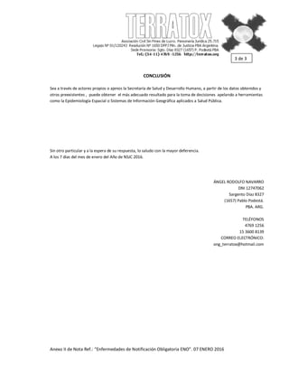 Anexo II de Nota Ref.: “Enfermedades de Notificación Obligatoria ENO”. 07 ENERO 2016
CONCLUSIÓN
Sea a través de actores propios o ajenos la Secretaría de Salud y Desarrollo Humano, a partir de los datos obtenidos y
otros preexistentes , puede obtener el más adecuado resultado para la toma de decisiones apelando a herramientas
como la Epidemiología Espacial o Sistemas de Información Geográfica aplicados a Salud Pública.
Sin otro particular y a la espera de su respuesta, lo saludo con la mayor deferencia.
A los 7 días del mes de enero del Año de NSJC 2016.
ÁNGEL RODOLFO NAVARRO
DNI 12747062
Sargento Díaz 8327
(1657) Pablo Podestá.
PBA. ARG.
TELÉFONOS
4769 1256
15 3600 8139
CORREO ELECTRÓNICO:
ong_terratox@hotmail.com
3 de 3
 