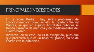 PRINCIPALES NECESIDADES
En la Zona Media, hay serios problemas de
atención médica, como señaló la diputada Vianey
Montes, ya que en algunos hospitales públicos se
tienen carencia de médicos y de medicamentos del
cuadro básico.
Rioverde, en su caso, no es la excepción, pues aun
que pareciera que es un hospital grande, no se da
abasto con la población.
 