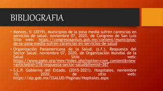 BIBLIOGRAFIA
• Montes, V. (2019). Municipios de la zona media sufren carencias en
servicios de salud. noviembre 07, 2020, de Congreso de San Luis
Sitio web: https://congresosanluis.gob.mx/content/municipios-
de-la-zona-media-sufren-carencias-en-servicios-de-salud
• Organización Panamericana de la Salud. (s.f.). Respuesta del
Sector Salud. noviembre 07, 2020, de Organización Mundial de la
Salud Sitio web:
https://www.paho.org/mex/index.php?option=com_content&view
=article&id=218:respuesta-sector-salud&Itemid=387
• S.L.P. Gobierno del Estado. (2015-2021). Hospitales. noviembre
10, 2020, de sitio web:
https://slp.gob.mx/SSALUD/Paginas/Hopitales.aspx
 