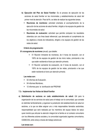 Página 10
b) Ejecución del Plan de Salud Familiar: Es el proceso de ejecución de las
acciones de salud familiar en las microrredes y establecimientos de salud del
primer nivel de atención. Para tal fin, se debe de realizar las siguientes tareas:
 Reuniones de monitoreo: actividad orientada al acompañamiento de la
ejecución de las acciones de salud familiar, dirigido a los equipos de gestión de
las microrredes de salud.
 Reuniones de evaluación: actividad que permite comparar los resultados
obtenidos con una línea basal referencial, que demuestra el cumplimiento de
los objetivos a través de indicadores, dirigido a los equipos de gestión de las
redes de salud.
Criterio de programación
01 cronograma de reuniones (anual), que detalle:
 01 Reunión trimestral de monitoreo, de 4 horas de duración, con el
100% de los equipos de gestión de las micro redes, priorizando a las
que estén recibiendo el bono por atención primaria.
 01 Reunión semestral de evaluación, de 4 horas de duración, con el
100% de los equipos de gestión de las redes, priorizando a las que
estén recibiendo el bono por atención primaria.
Las metas son:
 02 informes de Evaluación.
 04 informes Monitoreo.
 12 informes para la bonificación del PROFAM
7.3.- Implementar las Visitas de Salud Familiar
a) Delimitación de sectores en cada establecimiento de salud: Útil para la
organización de los servicios de salud para el trabajo con la comunidad, que consiste
en delimitar territorialmente y organizar la jurisdicción del establecimiento de salud en
sectores, a la que se debe asignar uno o más responsables llamados sectoristas,
responsabilidad que será realizada por los miembros del equipo básico de salud,
quien tendrá que articular la atención integral de la familia en el contexto comunitario
con los diferentes actores sociales y la comunidad organizada (agentes comunitarios,
CODECOS, entre otros) a través del trabajo extramural.
Las tareas son:
 