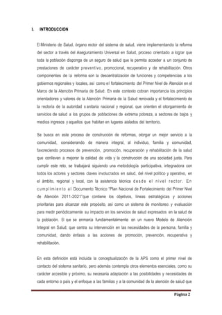 Página 2
I. INTRODUCCION
El Ministerio de Salud, órgano rector del sistema de salud, viene implementando la reforma
del sector a través del Aseguramiento Universal en Salud, proceso orientado a lograr que
toda la población disponga de un seguro de salud que le permita acceder a un conjunto de
prestaciones de carácter preventivo, promocional, recuperativo y de rehabilitación. Otros
componentes de la reforma son la descentralización de funciones y competencias a los
gobiernos regionales y locales, así como el fortalecimiento del Primer Nivel de Atención en el
Marco de la Atención Primaria de Salud. En este contexto cobran importancia los principios
orientadores y valores de la Atención Primaria de la Salud renovada y el fortalecimiento de
la rectoría de la autoridad s anitaria nacional y regional, que orienten el otorgamiento de
servicios de salud a los grupos de poblaciones de extrema pobreza, a sectores de bajos y
medios ingresos y aquellos que habitan en lugares aislados del territorio.
Se busca en este proceso de construcción de reformas, otorgar un mejor servicio a la
comunidad, considerando de manera integral, al individuo, familia y comunidad,
favoreciendo procesos de prevención, promoción, recuperación y rehabilitación de la salud
que conlleven a mejorar la calidad de vida y la construcción de una sociedad justa. Para
cumplir este reto, se trabajará siguiendo una metodología participativa, integradora con
todos los actores y sectores claves involucrados en salud, del nivel político y operativo, en
el ámbito, regional y local, con la asistencia técnica desde el nivel rector . En
cumplimiento al Documento Técnico “Plan Nacional de Fortalecimiento del Primer Nivel
de Atención 2011-2021”que contiene los objetivos, líneas estratégicas y acciones
prioritarias para alcanzar este propósito, así como un sistema de monitoreo y evaluación
para medir periódicamente su impacto en los servicios de salud expresados en la salud de
la población. El que se enmarca fundamentalmente en un nuevo Modelo de Atención
Integral en Salud, que centra su intervención en las necesidades de la persona, familia y
comunidad, dando énfasis a las acciones de promoción, prevención, recuperativa y
rehabilitación.
En esta definición está incluida la conceptualización de la APS como el primer nivel de
contacto del sistema sanitario, pero además contempla otros elementos esenciales, como su
carácter accesible y próximo, su necesaria adaptación a las posibilidades y necesidades de
cada entorno o país y el enfoque a las familias y a la comunidad de la atención de salud que
 