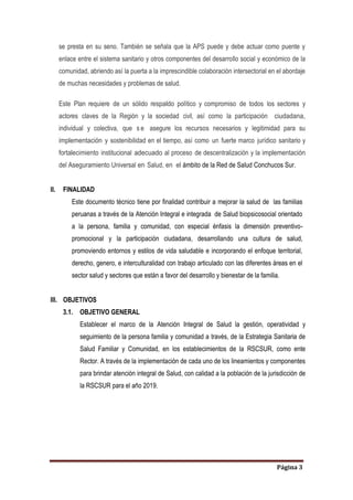 Página 3
se presta en su seno. También se señala que la APS puede y debe actuar como puente y
enlace entre el sistema sanitario y otros componentes del desarrollo social y económico de la
comunidad, abriendo así la puerta a la imprescindible colaboración intersectorial en el abordaje
de muchas necesidades y problemas de salud.
Este Plan requiere de un sólido respaldo político y compromiso de todos los sectores y
actores claves de la Región y la sociedad civil, así como la participación ciudadana,
individual y colectiva, que s e asegure los recursos necesarios y legitimidad para su
implementación y sostenibilidad en el tiempo, así como un fuerte marco jurídico sanitario y
fortalecimiento institucional adecuado al proceso de descentralización y la implementación
del Aseguramiento Universal en Salud, en el ámbito de la Red de Salud Conchucos Sur.
II. FINALIDAD
Este documento técnico tiene por finalidad contribuir a mejorar la salud de las familias
peruanas a través de la Atención Integral e integrada de Salud biopsicosocial orientado
a la persona, familia y comunidad, con especial énfasis la dimensión preventivo-
promocional y la participación ciudadana, desarrollando una cultura de salud,
promoviendo entornos y estilos de vida saludable e incorporando el enfoque territorial,
derecho, genero, e interculturalidad con trabajo articulado con las diferentes áreas en el
sector salud y sectores que están a favor del desarrollo y bienestar de la familia.
III. OBJETIVOS
3.1. OBJETIVO GENERAL
Establecer el marco de la Atención Integral de Salud la gestión, operatividad y
seguimiento de la persona familia y comunidad a través, de la Estrategia Sanitaria de
Salud Familiar y Comunidad, en los establecimientos de la RSCSUR, como ente
Rector. A través de la implementación de cada uno de los lineamientos y componentes
para brindar atención integral de Salud, con calidad a la población de la jurisdicción de
la RSCSUR para el año 2019.
 