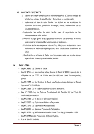 Página 4
3.2. OBJETIVOS ESPECÍFICOS
o Mejorar la Gestión Territorial para la implementación de la Atención Integral de
la Salud con enfoque de salud familiar y Comunitaria en nuestra región.
o Implementar el plan de salud familiar, con énfasis en las actividades de
promoción de la salud, prevención de riesgos, daños y reorientación de los
servicios con calidad.
o Implementar las visitas de salud familiar para el seguimiento de las
Intervenciones de salud familiar.
o Potenciar el papel gestor de sus pacientes del médico y la enfermera de familia
para mejorar la longitudinalidad y continuidad de la atención.
o Profundizar en las estrategias de información y diálogo con la ciudadanía como
instrumento de mejora de la participación y de la utilización de los servicios de
salud.
o Coordinación en el Área de Salud con los profesionales que prestan apoyo
especializado a los equipos de atención primaria.
IV. BASE LEGAL:
 Ley Nº 26842- Ley General de Salud.
 Ley N° 27604-Ley que modifica la Ley General de Salud N° 26842, respecto de la
obligación de los EE.SS. de brindar atención médica en casos de emergencia y
partos.
 Ley Nº 27657- Ley del Ministerio de Salud, y su Reglamento aprobado por el Decreto
Supremo N° 013-2002-SA.
 Ley Nº 27658- Ley de Modernización de la Gestión del Estado.
 Ley Nº 27680- Ley de Reforma Constitucional del Capítulo XIV del Título IV,
Sobre Descentralización.
 Ley Nº 27783- Ley de Bases de la Descentralización.
 Ley Nº 27867- Ley Orgánica de Gobiernos Regionales.
 Ley Nº 27972- Ley Orgánica de Municipalidades.
 Ley Nº 28056- Ley Marco del Presupuesto Participativo.
 Ley Nº 28273- Ley del Sistema de Acreditación del Gob. Reg. y Locales D.L.1153.
 Ley Nº 30114 Ley del Presupuesto del Sector Publico.
 R.M.Nº 660-2013/MINSA
 