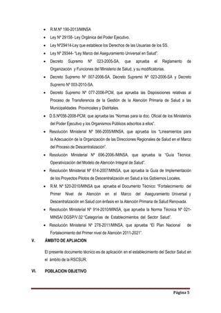 Página 5
 R.M.Nº 190-2013/MINSA
 Ley Nº 29158- Ley Orgánica del Poder Ejecutivo.
 Ley Nº29414-Ley que establece los Derechos de las Usuarias de los SS.
 Ley Nº 29344- “Ley Marco del Aseguramiento Universal en Salud”.
 Decreto Supremo Nº 023-2005-SA, que aprueba el Reglamento de
Organización y Funciones del Ministerio de Salud, y su modificatorias.
 Decreto Supremo Nº 007-2006-SA, Decreto Supremo Nº 023-2006-SA y Decreto
Supremo Nº 003-2010-SA.
 Decreto Supremo Nº 077-2006-PCM, que aprueba las Disposiciones relativas al
Proceso de Transferencia de la Gestión de la Atención Primaria de Salud a las
Municipalidades Provinciales y Distritales.
 D.S.Nº056-2008-PCM, que aprueba las “Normas para la doc. Oficial de los Ministerios
del Poder Ejecutivo y los Organismos Públicos adscritos a ellos”.
 Resolución Ministerial Nº 566-2005/MINSA, que aprueba los “Lineamientos para
la Adecuación de la Organización de las Direcciones Regionales de Salud en el Marco
del Proceso de Descentralización”.
 Resolución Ministerial Nº 696-2006-/MINSA, que aprueba la “Guía Técnica:
Operativización del Modelo de Atención Integral de Salud”.
 Resolución Ministerial Nº 614-2007/MINSA, que aprueba la Guía de Implementación
de los Proyectos Pilotos de Descentralización en Salud a los Gobiernos Locales.
 R.M. Nº 520-2010/MINSA que aprueba el Documento Técnico: “Fortalecimiento del
Primer Nivel de Atención en el Marco del Aseguramiento Universal y
Descentralización en Salud con énfasis en la Atención Primaria de Salud Renovada.
 Resolución Ministerial Nº 914-2010/MINSA, que aprueba la Norma Técnica Nº 021-
MINSA/ DGSP/V.02 “Categorías de Establecimientos del Sector Salud”.
 Resolución Ministerial Nº 278-2011/MINSA, que aprueba “El Plan Nacional de
Fortalecimiento del Primer nivel de Atención 2011-2021”.
V. ÁMBITO DE APLIACION
El presente documento técnico es de aplicación en el establecimiento del Sector Salud en
el ámbito de la RSCSUR.
VI. POBLACION OBJETIVO
 