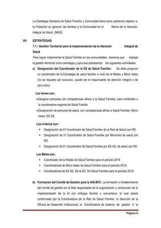 Página 6
La Estrategia Sanitaria de Salud Familiar y Comunidad tiene como población objetivo a
la Población en general, las familias y la Comunidad en el Marco de la Atención
Integral de Salud. (MAIS)
VII. ESTRATEGIAS
7.1.- Gestión Territorial para la implementación de la Atención Integral de
Salud
Para lograr implementar la Salud Familiar en las comunidades , tenemos que trabajar
la gestión territorial como estrategia y para eso planteamos las siguientes actividades:
a) Designación del Coordinador de la ES de Salud Familiar: Se debe proponer
un coordinador de la Estrategia de salud familiar a nivel de la Redes y Micro redes
(no se requiere ser exclusivo, puede ser el responsable de atención integral o de
otro rubro).
Las tareas son:
Designar personas con competencias afines a la Salud Familiar, para nombrarla a
la coordinadora regional de Salud Familia.
Designación de personal de salud, con competencias afines a Salud Familiar, Micro
redes, EE.SS.
Los criterios son:
 Designación de 01 Coordinador de Salud Familiar de la Red de Salud con RD.
 Designación de 01 Coordinador de Salud Familiar por Microrred de salud con
RD.
 Designación de 01 Coordinador de Salud Familiar por EE.SS. de salud con RD.
Las Metas son:
 Coordinador de la Redes de Salud Familiar para el periodo 2018
 Coordinadores de Micro redes de Salud Familiar para el periodo 2018.
 Coordinadores de EE.SS. De la ES. De Salud Familiar para el periodo 2018.
b) Formación del Comité de Gestión para la AIS-BFC: La formación o fortalecimiento
del comité de gestión en la Red responsable de la organización y conducción de la
implementación de la AI con enfoque familiar y comunitario, el cual estará
conformado por la Coordinadora de la Red de Salud Familiar, la dirección de la
Oficina de Desarrollo Institucional, la Coordinadora de sistema de gestión d la
 
