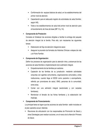 Página 9
 Conformación de equipos básicos de salud, en los establecimientos del
primer nivel de atención.
 Capacitación para el adecuado registro de actividades de salud familiar,
según HIS.
 Visita a los establecimientos de salud del primer nivel de atención para
el levantamiento de línea de base (MP 12 y 14).
 Componente de Prestación
Consiste en fortalecer las acciones dirigidas a facilitar la entrega del paquete
de atención integral de la familia. Para ello, son necesarias las siguientes
tareas:
 Elaboración de flujo de atención integral de salud.
 Asegurar la provisión de formatos de Historias Clínicas x etapas de vida
y la Ficha Familiar.
 Componente de Organización:
Definir los procesos de organización para la atención intra y extramural de las
acciones de salud familiar e implementación de la admisión integral.
 Empadronamiento de las familias por sectores.
 Captación de las familias de su jurisdicción: mediante actividades
conjuntas con agentes comunitarios, organizaciones comunales y otras
instituciones, cuando llega al EESS como paciente o acompañante,
referido por promotores de salud, ONG, personas de la comunidad,
entre otras.
 Contar con una admisión integral (sectorizado y con carpetas
familiares).
 Monitorizar el llenado de las fichas familiares y la elaboración del
PAIFAM.
 Componente de Financiamiento:
La principal tarea es lograr que las acciones de salud familiar estén incluidas en
el plan operativo anual. Además:
 Reuniones de articulación con los responsables de Promoción de Salud y
otras Estrategias para realizar acciones, en el marco de la Atención Primaria
de Salud.
 