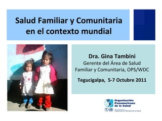 Dra. Gina Tambini
Gerente del Área de Salud
Familiar y Comunitaria, OPS/WDC
Tegucigalpa, 5-7 Octubre 2011
Salud Familiar y Comunitaria
en el contexto mundial
 