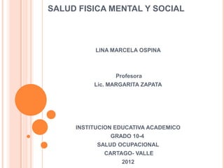 SALUD FISICA MENTAL Y SOCIAL



          LINA MARCELA OSPINA



                Profesora
          Lic. MARGARITA ZAPATA




     INSTITUCION EDUCATIVA ACADEMICO
               GRADO 10-4
           SALUD OCUPACIONAL
             CARTAGO- VALLE
                  2012
 