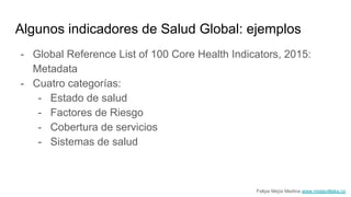 Algunos indicadores de Salud Global: ejemplos
- Global Reference List of 100 Core Health Indicators, 2015:
Metadata
- Cuatro categorías:
- Estado de salud
- Factores de Riesgo
- Cobertura de servicios
- Sistemas de salud
Felipe Mejía Medina www.mistavilteka.co
 