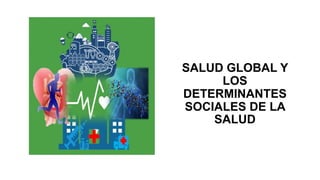 SALUD GLOBAL Y
LOS
DETERMINANTES
SOCIALES DE LA
SALUD
 