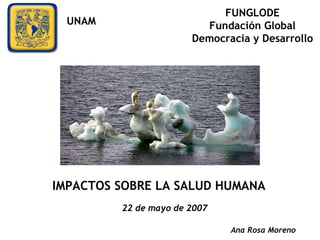 Ana Rosa Moreno IMPACTOS SOBRE LA SALUD HUMANA 22 de mayo de 2007 FUNGLODE Fundación Global Democracia y Desarrollo UNAM 