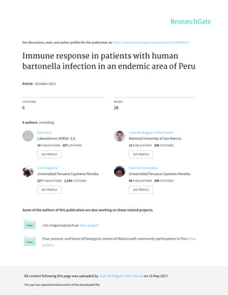 See	discussions,	stats,	and	author	profiles	for	this	publication	at:	https://www.researchgate.net/publication/298540237
Immune	response	in	patients	with	human
bartonella	infection	in	an	endemic	area	of	Peru
Article	·	October	2011
CITATIONS
0
READS
28
9	authors,	including:
Some	of	the	authors	of	this	publication	are	also	working	on	these	related	projects:
ciro.maguina@upch.pe	View	project
Past,	present,	and	future	of	biological	control	of	Malaria	with	community	participation	in	Peru	View
project
Ivan	Best
Laboratorios	HERSIL	S.A.
16	PUBLICATIONS			107	CITATIONS			
SEE	PROFILE
Juan	Rodriguez-Tafur	Davila
National	University	of	San	Marcos
13	PUBLICATIONS			245	CITATIONS			
SEE	PROFILE
Ciro	Maguiña
Universidad	Peruana	Cayetano	Heredia
127	PUBLICATIONS			1,243	CITATIONS			
SEE	PROFILE
Palmira	Ventosilla
Universidad	Peruana	Cayetano	Heredia
44	PUBLICATIONS			296	CITATIONS			
SEE	PROFILE
All	content	following	this	page	was	uploaded	by	Juan	Rodriguez-Tafur	Davila	on	15	May	2017.
The	user	has	requested	enhancement	of	the	downloaded	file.
 