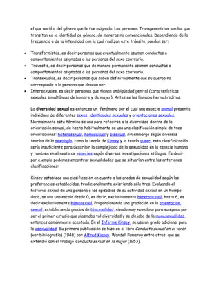 el que nació o del género que le fue asignado. Las personas Transgeneristas son las que
    transitan en la identidad de género, de maneras no convencionales. Dependiendo de la
    frecuencia o de la intensidad con la cual realizan este tránsito, pueden ser:

•   Transformistas, es decir personas que eventualmente asumen conductas o
    comportamientos asignados a las personas del sexo contrario.
•   Travestis, es decir personas que de manera permanente asumen conductas o
    comportamientos asignados a las personas del sexo contrario.
•   Transexuales, es decir personas que saben definitivamente que su cuerpo no
    corresponde a la persona que desean ser.
•   Intersexuales, es decir personas que tienen ambigüedad genital (características
    sexuales simultáneas de hombre y de mujer). Antes se les llamaba hermafroditas.

    La diversidad sexual es entonces un fenómeno por el cual una especie animal presenta
    individuos de diferentes sexos, identidades sexuales y orientaciones sexuales.
    Normalmente este término se usa para referirse a la diversidad dentro de la
    orientación sexual, de hecho habitualmente se usa una clasificación simple de tres
    orientaciones: heterosexual, homosexual y bisexual, sin embargo según diversas
    teorías de la sexología, como la teoría de Kinsey y la teoría queer, esta clasificicación
    sería insuficiente para describir la complejidad de la sexualidad en la especie humana
    y también en el resto de especies según diversas investigaciones etólogas. Es decir,
    por ejemplo podemos encontrar sexualidades que se situarían entre las anteriores
    clasificaciones:

    Kinsey establece una clasificación en cuanto a los grados de sexualidad según las
    preferencias establecidas, tradicionalmente existiendo sólo tres. Evaluando el
    historial sexual de una persona o los episodios de su actividad sexual en un tiempo
    dado, se usa una escala desde 0, es decir, exclusivamente heterosexual, hasta 6, es
    decir exclusivamente homosexual. Proporcionando una gradación en la orientación
    sexual, estableciendo grados de bisexualidad, siendo muy novedoso para su época por
    ser el primer estudio que plasmaba tal diversidad y se alejaba de la monosexualidad
    entonces comúnmente aceptada. En el Informe Kinsey, se usa un grado adicional para
    la asexualidad. Su primera publicación se hizo en el libro Conducta sexual en el varón
    (ver bibliografía) (1948) por Alfred Kinsey, Wardell Pomeroy entre otros, que se
    extendió con el trabajo Conducta sexual en la mujer (1953).
 