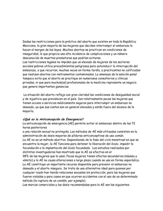 Dadas las restricciones para la práctica del aborto que existen en toda la República
Mexicana, la gran mayoría de las mujeres que deciden interrumpir el embarazo lo
hacen al margen de las leyes. Muchos abortos se practican en condiciones de
inseguridad, lo que propicia una alta incidencia de complicaciones y un número
desconocido de muertes prematuras que podrían evitarse.
Las restricciones legales no impiden que un elevado de mujeres de los sectores
sociales pobres utilice procedimientos peligrosos para autoinducir la interrupción del
embarazo, o que recurran, muchas veces en forma tardía, a practicantes no calificados
que realizan abortos con instrumentos contaminados. La amenaza de la sanción penal
tampoco evita que el aborto se practique en numerosos consultorios y clínicas
privadas, ni que para muchos(as) profesionales de la medicina represente un negocio
que genera importantes ganancias.

 La situación del aborto refleja con gran claridad las condiciones de desigualdad social
y de injusticia que prevalecen en el país. Son relativamente pocas las mujeres que
tienen acceso a servicios médicamente seguros para interrumpir un embarazo no
deseado, ya que sus costos son en general elevados y están fuera del alcance de la
mayoría.

¿Qué es la Anticoncepción de Emergencia?
La anticoncepción de emergencia (AE) permite evitar el embarazo dentro de las 72
horas posteriores
a una relación sexual no protegida. Los métodos de AE más utilizados consisten en la
administración de dosis mayores de píldoras anticonceptivas de uso común.
La AE no es un método abortivo. Dependiendo de la fase del ciclo menstrual en que se
encuentre la mujer, la AE funciona para detener la liberación del óvulo, impedir la
fecundación o la implantación del óvulo fecundado. Los estudios realizados por
distintos investigadores han mostrado que la AE es efectiva en el
98% de las mujeres que la usan. Pocas mujeres tienen efectos secundarios (náusea y
vómito) y la AE no causa alteraciones a largo plazo cuando se usa en forma esporádica.
La AE constituye un importante recurso disponible para prevenir el embarazo no
deseado y el aborto inseguro. Se trata de una alternativa ideal para quienes por
cualquier razón han tenido relaciones sexuales sin protección, para las mujeres que
fueron violadas y para casos en que ocurren accidentes con el uso de un determinado
método (la ruptura de un condón, por ejemplo).
Las marcas comerciales y las dosis recomendadas para la AE son las siguientes:
 