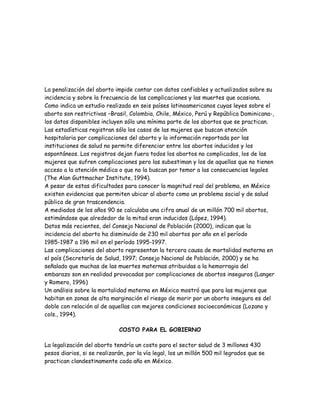 La penalización del aborto impide contar con datos confiables y actualizados sobre su
incidencia y sobre la frecuencia de las complicaciones y las muertes que ocasiona.
Como indica un estudio realizado en seis países latinoamericanos cuyas leyes sobre el
aborto son restrictivas –Brasil, Colombia, Chile, México, Perú y República Dominicana-,
los datos disponibles incluyen sólo una mínima parte de los abortos que se practican.
Las estadísticas registran sólo los casos de las mujeres que buscan atención
hospitalaria por complicaciones del aborto y la información reportada por las
instituciones de salud no permite diferenciar entre los abortos inducidos y los
espontáneos. Los registros dejan fuera todos los abortos no complicados, los de las
mujeres que sufren complicaciones pero las subestiman y los de aquellas que no tienen
acceso a la atención médica o que no la buscan por temor a las consecuencias legales
(The Alan Guttmacher Institute, 1994).
A pesar de estas dificultades para conocer la magnitud real del problema, en México
existen evidencias que permiten ubicar al aborto como un problema social y de salud
pública de gran trascendencia.
A mediados de los años 90 se calculaba una cifra anual de un millón 700 mil abortos,
estimándose que alrededor de la mitad eran inducidos (López, 1994).
Datos más recientes, del Consejo Nacional de Población (2000), indican que la
incidencia del aborto ha disminuido de 230 mil abortos por año en el período
1985-1987 a 196 mil en el período 1995-1997.
Las complicaciones del aborto representan la tercera causa de mortalidad materna en
el país (Secretaría de Salud, 1997; Consejo Nacional de Población, 2000) y se ha
señalado que muchas de las muertes maternas atribuidas a la hemorragia del
embarazo son en realidad provocadas por complicaciones de abortos inseguros (Langer
y Romero, 1996)
Un análisis sobre la mortalidad materna en México mostró que para las mujeres que
habitan en zonas de alta marginación el riesgo de morir por un aborto inseguro es del
doble con relación al de aquellas con mejores condiciones socioeconómicas (Lozano y
cols., 1994).

                             COSTO PARA EL GOBIERNO

La legalización del aborto tendría un costo para el sector salud de 3 millones 430
pesos diarios, si se realizarán, por la vía legal, los un millón 500 mil legrados que se
practican clandestinamente cada año en México.
 