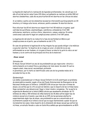 La legislación implicaría la realización de legrados profesionales. Se calculó que si el
año oficial del sector salud tiene 220 días y actualmente se realizan un millón 500 mil
abortos clandestinos, cada día se practicarían 65 mil abortos en las clínicas de salud.

Si un médico cuenta con los elementos necesarios intervendría quirúrgicamente en 30
minutos y si trabaja ocho horas, entonces, podría consumar 16 abortos diarios.

Para efectuar los 65 mil abortos se requerirían 4 mil 90 médicos cirujanos, igual
cantidad de quirófanos, anestesiólogos, camilleros y afanadoras; 8 mil 180
enfermeras, mobiliario, archivo clínico, laboratorio, camas y salarios. En estas
condiciones cada aborto legal sin complicaciones costaría 2 mil 287 pesos.

La legalización del aborto no reduciría la tasa de mortalidad en México por
complicaciones en el parto, que actualmente es del 2.7%.

En caso de aprobarse la legalización no hay ninguna ley que pueda obligar a los médicos
a ejecutar abortos; “el objetivo de la cirugía es curar, el embrión no es una
enfermedad es un ser humano, el cirujano al hacer un aborto le quita la vida a un ser
humano y va en contra de los principios de ética de la medicina”.

Abuso sexual

Introducción
El Abuso Sexual Infantil es una de las problemáticas que repercuten directa e
indirectamente en la salud física y psicológica de todo menor de edad. El cual no
respeta edad, clase social, nacionalidad, profesión
ni parentesco, por lo tanto es identificado como uno de los grandes males de la
sociedad de hoy en día.

Epidemiología
Los daños ocasionados por el Abuso Sexual Infantil (A.S.I) constituyen un problema
de salud pública mundial, según cifras del Fondo Internacional de Emergencia de las
Naciones Unidas para la Infancia (UNICEF) 228 chicos por hora son victimas de
abuso y se estima que la cifra es parcial debido a que la mayoría de las victimas nunca
llega a presentar una denuncia por llegar a tener miedo o vergüenza. Por su parte la
organización Mundial de la Salud (OMS) calcula que anualmente alrededor de 73
millones de niños y 150 millones de niñas menores de 18 años sufren algún tipo de
violencia sexual en el mundo y que más de un 20% de las personas adultas ha
experimentado algún tipo de abuso, una problemática que se a encontrado es el
ocultamiento aunado ha el silencio social que se sigue manteniendo a pesar de que se
incrementan los casos. Como muestra de la dimensión del abuso sexual que sufren las
víctimas, un estudio llevado a cabo en Costa Rica señala que aproximadamente un 80%
 